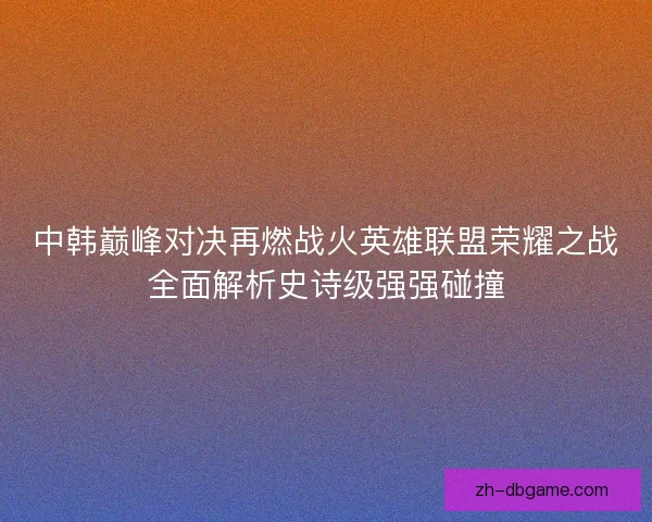 中韩巅峰对决再燃战火英雄联盟荣耀之战全面解析史诗级强强碰撞