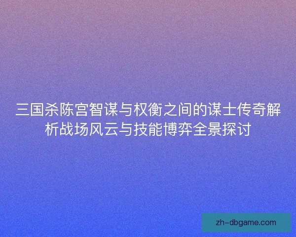三国杀陈宫智谋与权衡之间的谋士传奇解析战场风云与技能博弈全景探讨